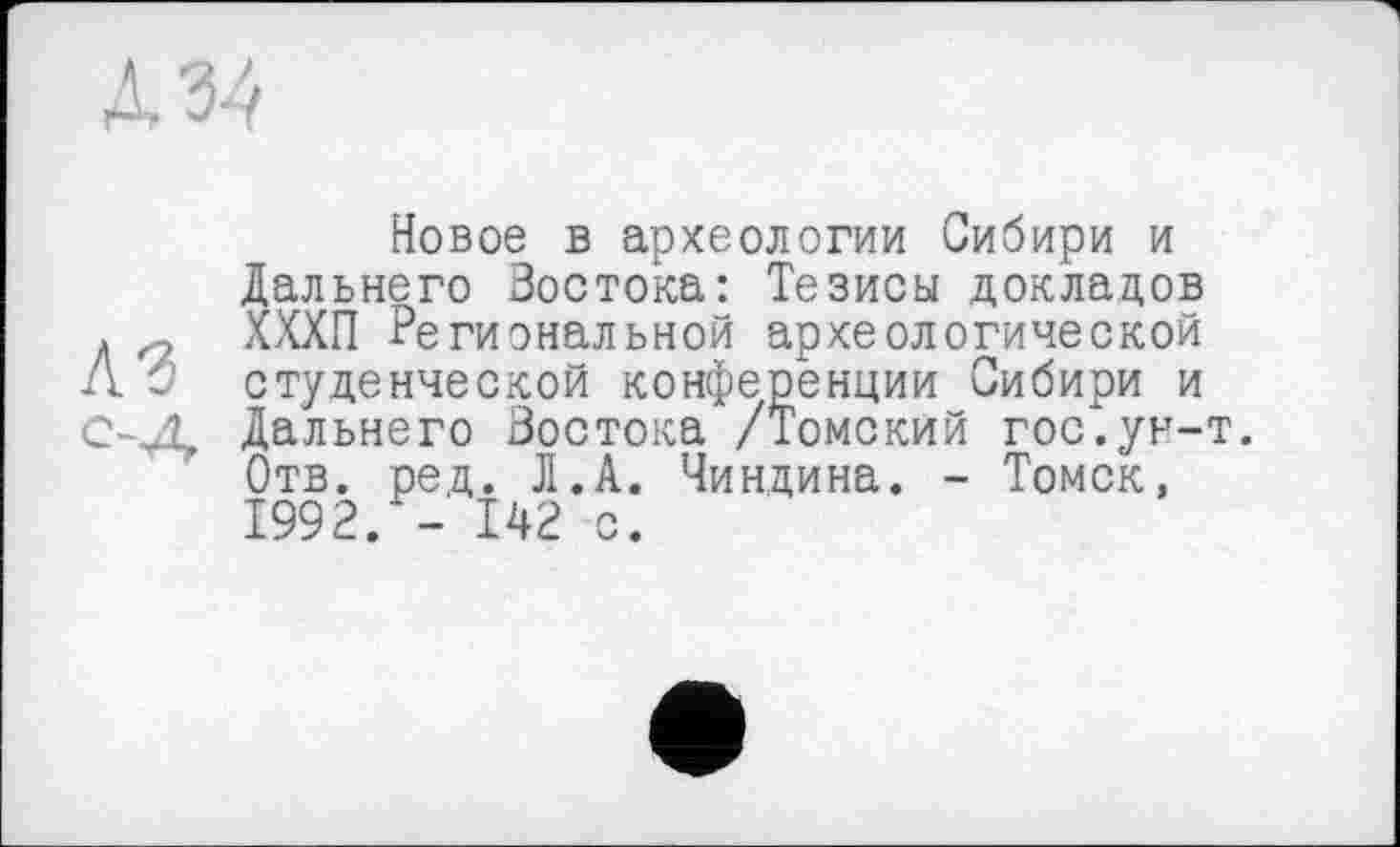 ﻿Новое в археологии Сибири и Дальнего Зостока: Тезисы докладов д ХХХП Региональной археологической Л О студенческой конференции Сибири и С-Д. Дальнего Зостока /Томский гос".ун-т.
Отв. ред. JI.А. Чиндина. - Томск, 1992. - 142 с.